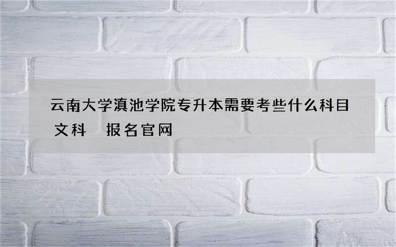 云南大学滇池学院专升本需要考些什么科目文科 报名官网